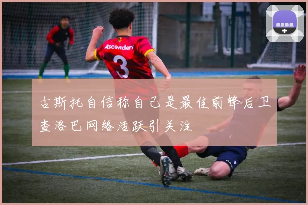 古斯托自信称自己是最佳前锋后卫查洛巴网络活跃引关注