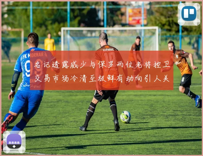 名记透露威少与保罗两位老将控卫交易市场冷清至极鲜有动向引人关注