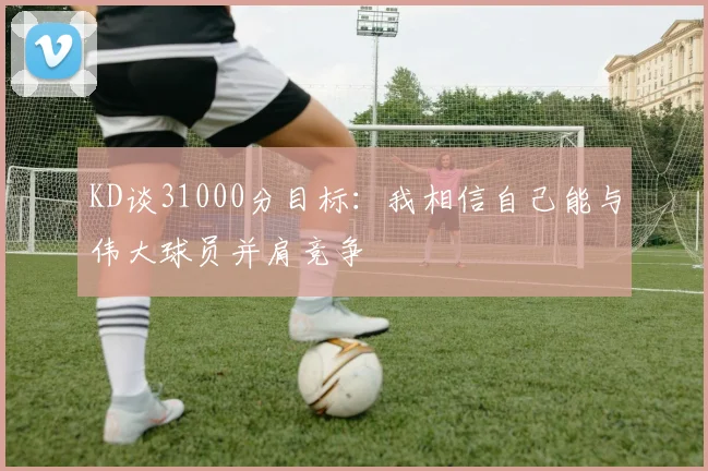 KD谈31000分目标：我相信自己能与伟大球员并肩竞争