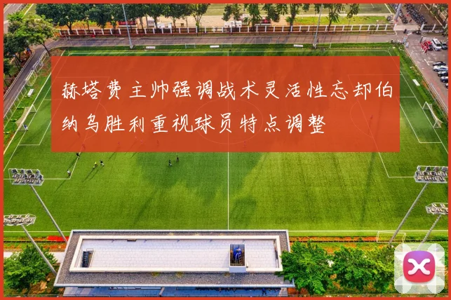 赫塔费主帅强调战术灵活性忘却伯纳乌胜利重视球员特点调整