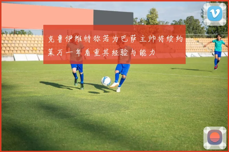 克鲁伊维特称若为巴萨主帅将续约莱万一年看重其经验与能力