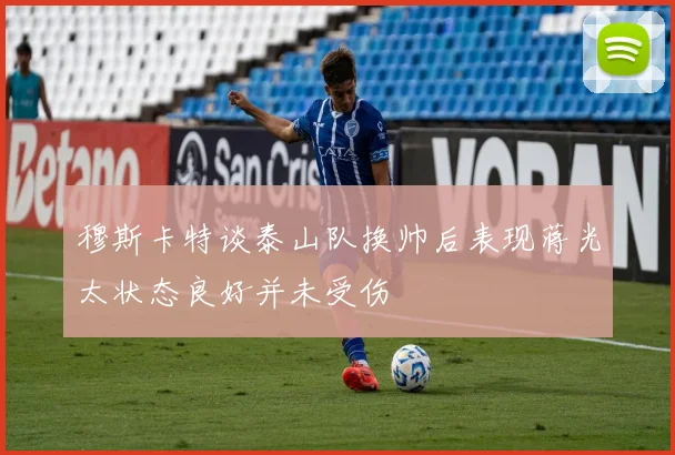 穆斯卡特谈泰山队换帅后表现蒋光太状态良好并未受伤