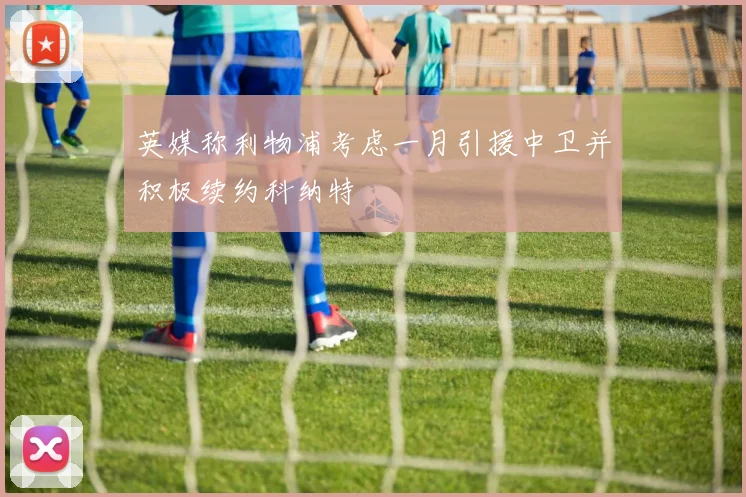 英媒称利物浦考虑一月引援中卫并积极续约科纳特