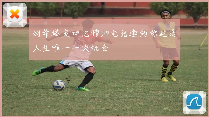 姆希塔良回忆穆帅电话邀约称这是人生唯一一次机会