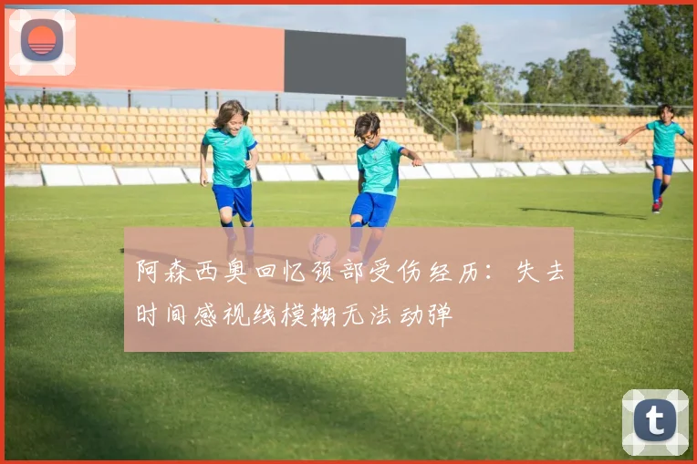 阿森西奥回忆颈部受伤经历：失去时间感视线模糊无法动弹