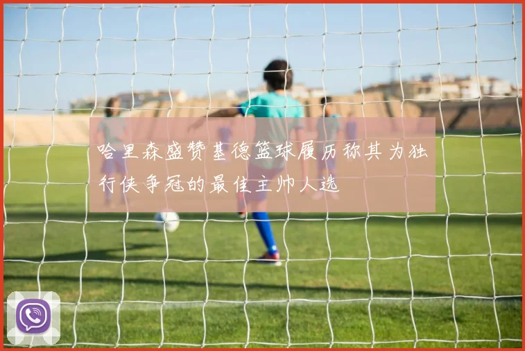 哈里森盛赞基德篮球履历称其为独行侠争冠的最佳主帅人选