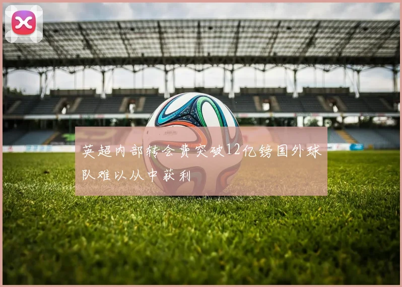 英超内部转会费突破12亿镑国外球队难以从中获利