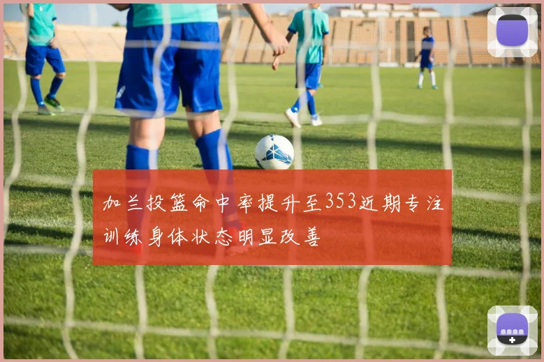 加兰投篮命中率提升至353近期专注训练身体状态明显改善