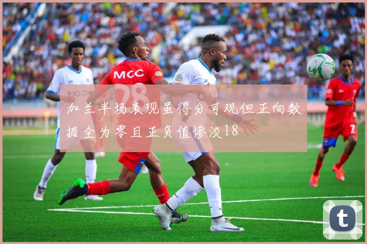 加兰半场表现虽得分可观但正向数据全为零且正负值惨淡18