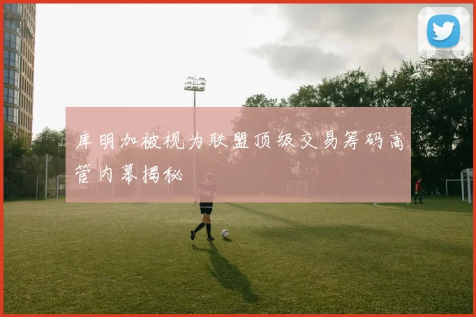 库明加被视为联盟顶级交易筹码高管内幕揭秘
