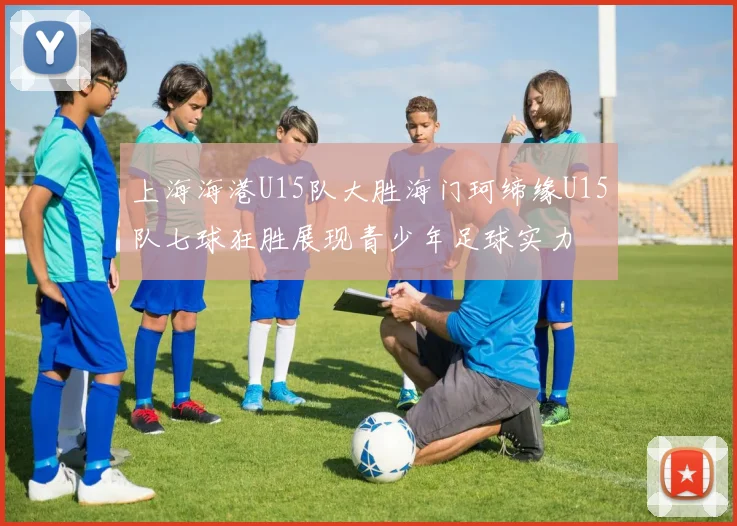 上海海港U15队大胜海门珂缔缘U15队七球狂胜展现青少年足球实力