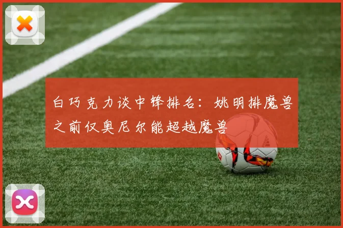 白巧克力谈中锋排名：姚明排魔兽之前仅奥尼尔能超越魔兽