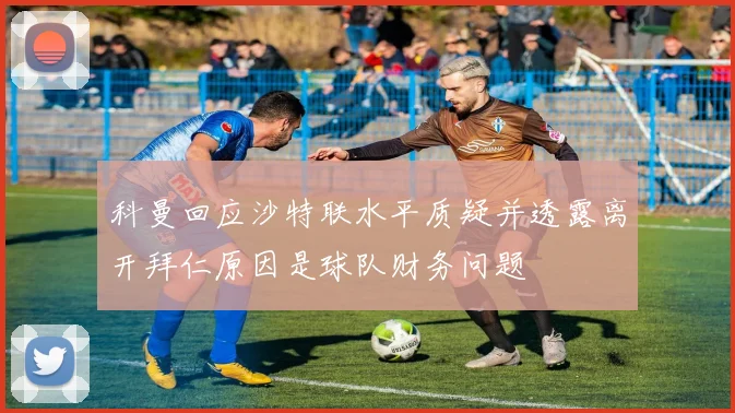 科曼回应沙特联水平质疑并透露离开拜仁原因是球队财务问题