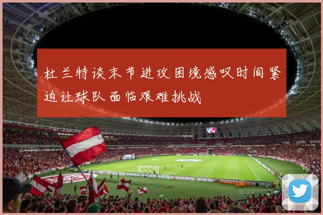 杜兰特谈末节进攻困境感叹时间紧迫让球队面临艰难挑战