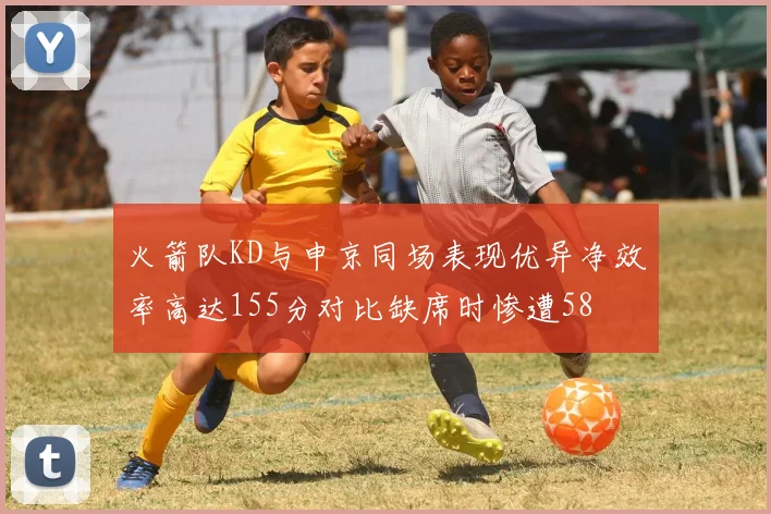 火箭队KD与申京同场表现优异净效率高达155分对比缺席时惨遭58