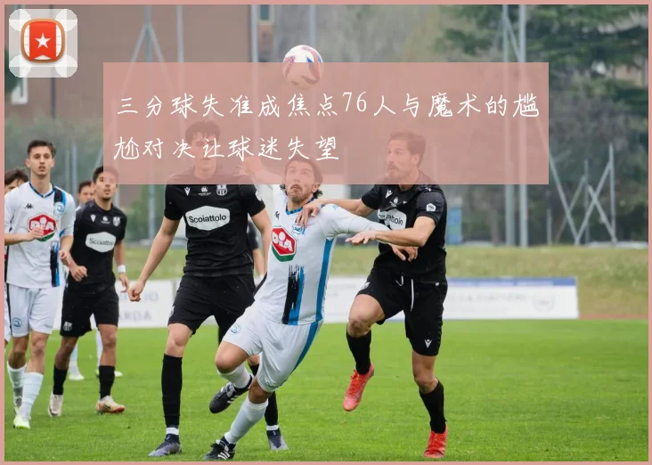 三分球失准成焦点76人与魔术的尴尬对决让球迷失望