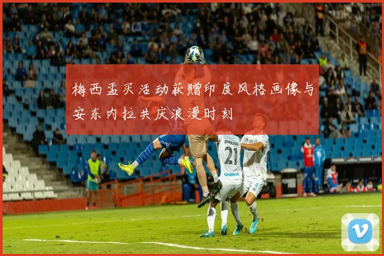 梅西孟买活动获赠印度风格画像与安东内拉共庆浪漫时刻