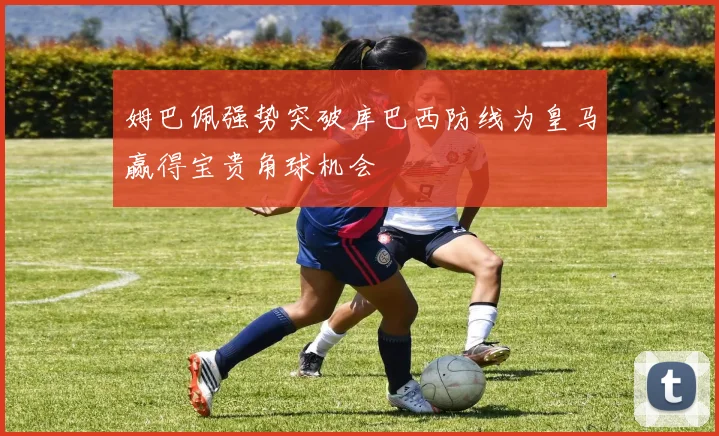 姆巴佩强势突破库巴西防线为皇马赢得宝贵角球机会