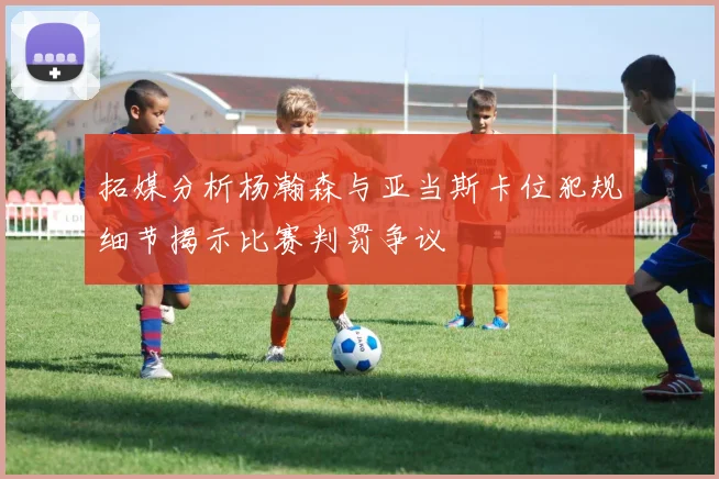拓媒分析杨瀚森与亚当斯卡位犯规细节揭示比赛判罚争议