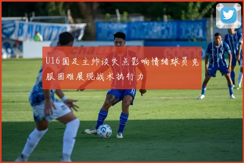 U16国足主帅谈失点影响情绪球员克服困难展现战术执行力